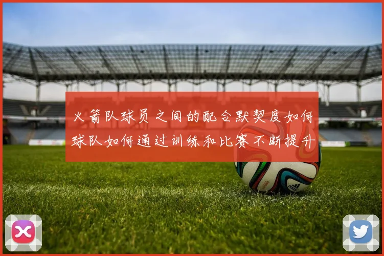 火箭队球员之间的配合默契度如何球队如何通过训练和比赛不断提升团队协作能力