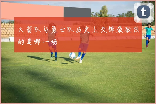 火箭队与勇士队历史上交锋最激烈的是哪一场