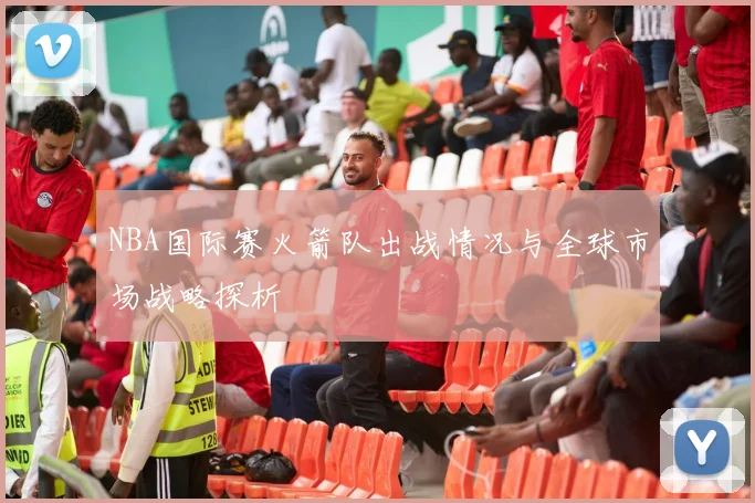 NBA国际赛火箭队出战情况与全球市场战略探析