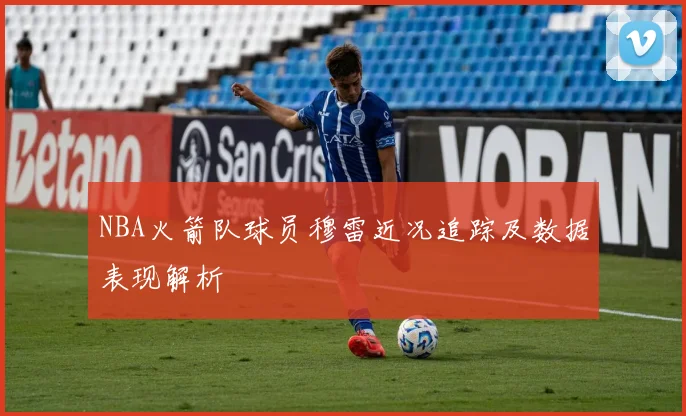 NBA火箭队球员穆雷近况追踪及数据表现解析